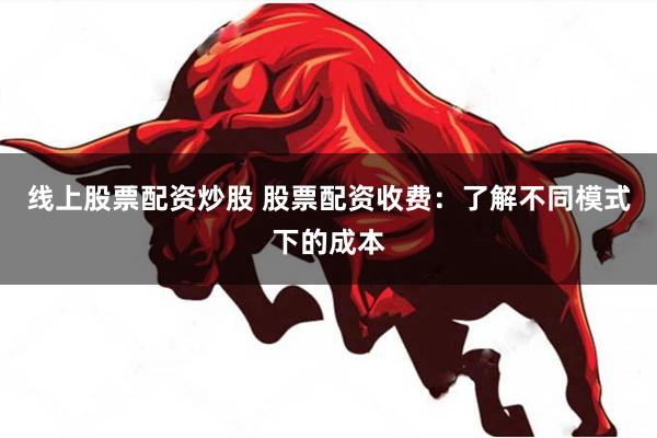 线上股票配资炒股 股票配资收费：了解不同模式下的成本