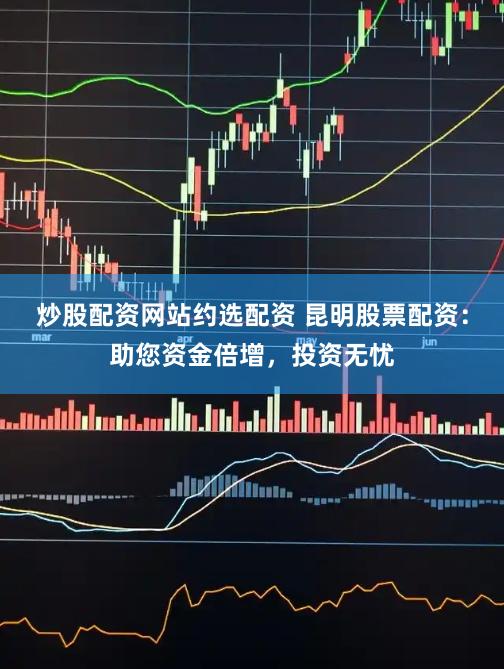 炒股配资网站约选配资 昆明股票配资：助您资金倍增，投资无忧