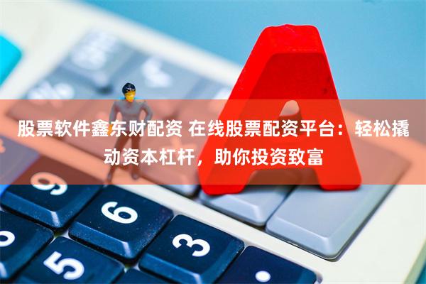 股票软件鑫东财配资 在线股票配资平台：轻松撬动资本杠杆，助你投资致富