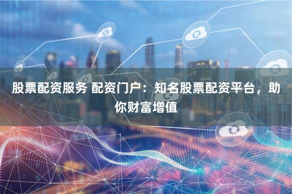 股票配资服务 配资门户：知名股票配资平台，助你财富增值