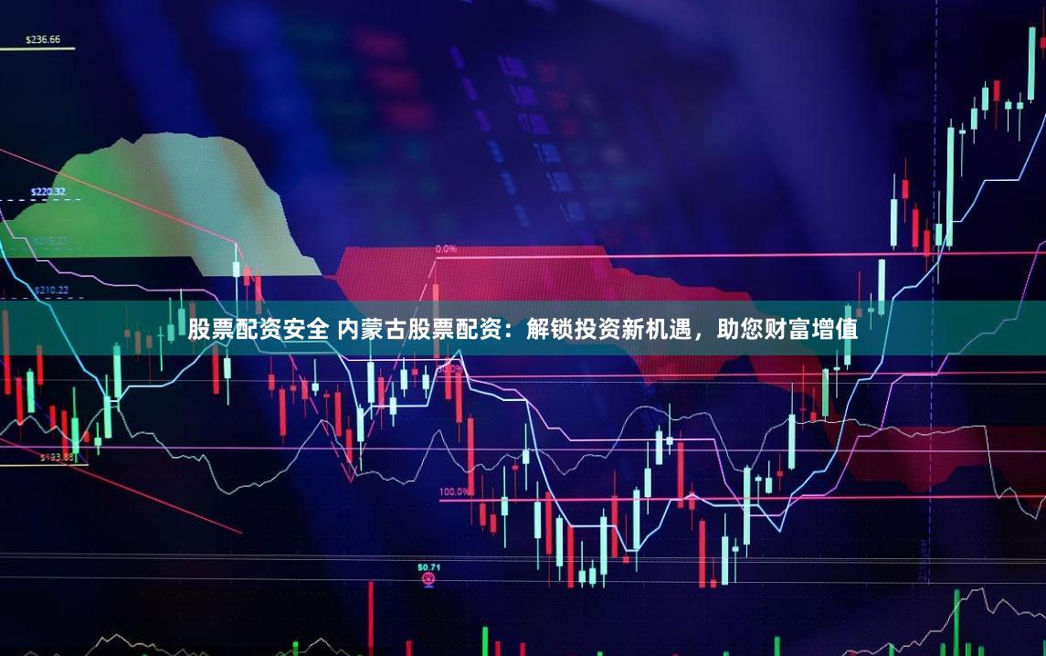 股票配资安全 内蒙古股票配资：解锁投资新机遇，助您财富增值