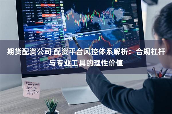 期货配资公司 配资平台风控体系解析：合规杠杆与专业工具的理性价值
