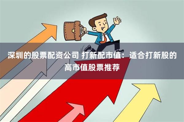 深圳的股票配资公司 打新配市值：适合打新股的高市值股票推荐