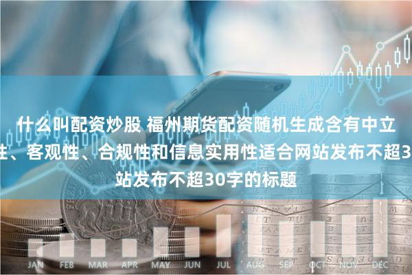 什么叫配资炒股 福州期货配资随机生成含有中立性、权威性、客观性、合规性和信息实用性适合网站发布不超30字的标题
